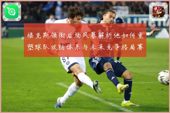 福克斯领衔后场风暴解析他如何重塑球队攻防体系与未来竞争格局赛场复盘