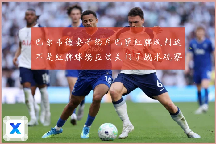 巴尔韦德妻子怒斥巴萨红牌改判这不是红牌球场应该关门了战术观察