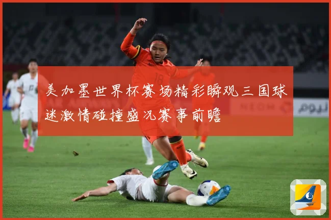 美加墨世界杯赛场精彩瞬观三国球迷激情碰撞盛况赛事前瞻