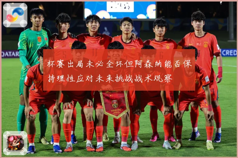 杯赛出局未必全坏但阿森纳能否保持理性应对未来挑战战术观察