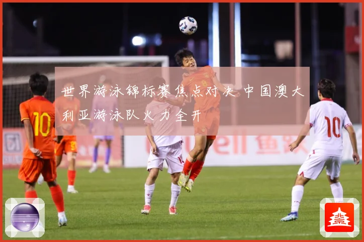 世界游泳锦标赛焦点对决 中国澳大利亚游泳队火力全开