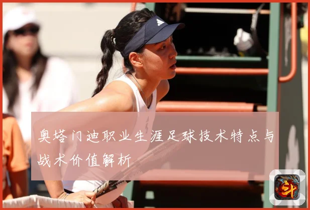 奥塔门迪职业生涯足球技术特点与战术价值解析