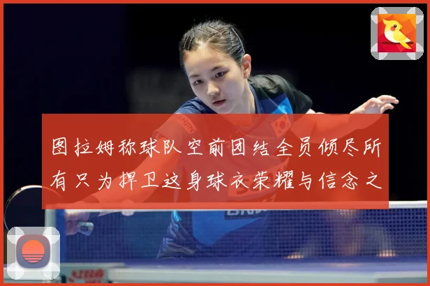 图拉姆称球队空前团结全员倾尽所有只为捍卫这身球衣荣耀与信念之数据研判