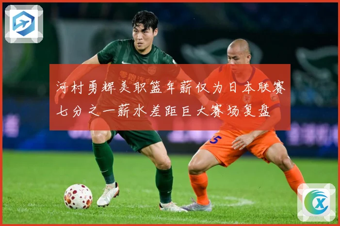 河村勇辉美职篮年薪仅为日本联赛七分之一薪水差距巨大赛场复盘
