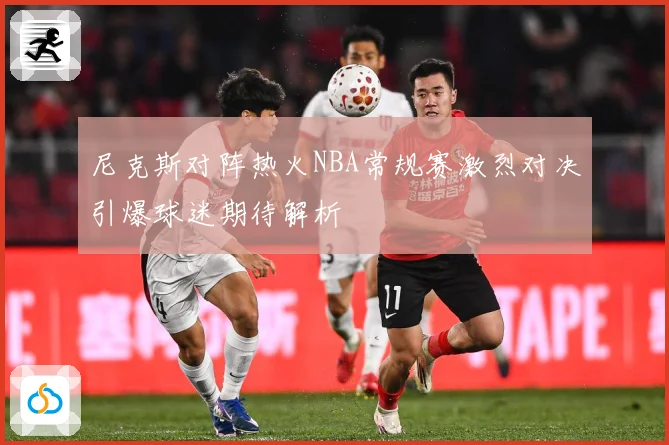 尼克斯对阵热火NBA常规赛激烈对决引爆球迷期待解析