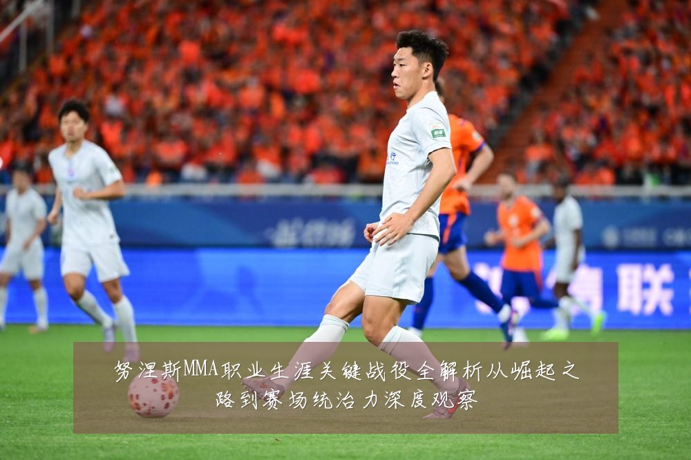 努涅斯MMA职业生涯关键战役全解析从崛起之路到赛场统治力深度观察